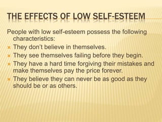 THE EFFECTS OF LOW SELF-ESTEEM
People with low self-esteem possess the following
characteristics:
 They don’t believe in themselves.
 They see themselves failing before they begin.
 They have a hard time forgiving their mistakes and
make themselves pay the price forever.
 They believe they can never be as good as they
should be or as others.
 