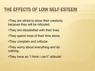 THE EFFECTS OF LOW SELF-ESTEEM
•They are afraid to show their creativity
because they will be ridiculed.
•They are dissatisfied with their lives.
•They spend most of their time alone.
•They complain and criticize.
•They worry about everything and do
nothing.
•They have an “I think I can’t” attitude!
 