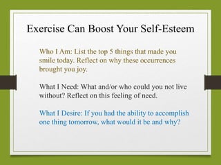 Exercise Can Boost Your Self-Esteem
Who I Am: List the top 5 things that made you
smile today. Reflect on why these occurrences
brought you joy.
What I Need: What and/or who could you not live
without? Reflect on this feeling of need.
What I Desire: If you had the ability to accomplish
one thing tomorrow, what would it be and why?
 