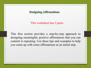 This worksheet has 2 parts:
This first section provides a step-by-step approach to
designing meaningful, positive affirmations that you can
commit to repeating. Use these tips and examples to help
you come up with some affirmations as an initial step.
 