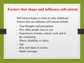 Self-esteem begins to form in early childhood.
Factors that can influence self-esteem include:
 Your thoughts and perceptions
 How other people react to you
 Experiences at home, school, work and in
the community
 Illness, disability or injury
 Age
 Role and status in society
 Media messages
Factors that shape and influence self-esteem
 