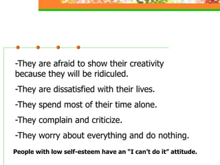 -They are afraid to show their creativity
because they will be ridiculed.
-They are dissatisfied with their lives.
-They spend most of their time alone.
-They complain and criticize.
-They worry about everything and do nothing.
People with low self-esteem have an “I can’t do it” attitude.
 