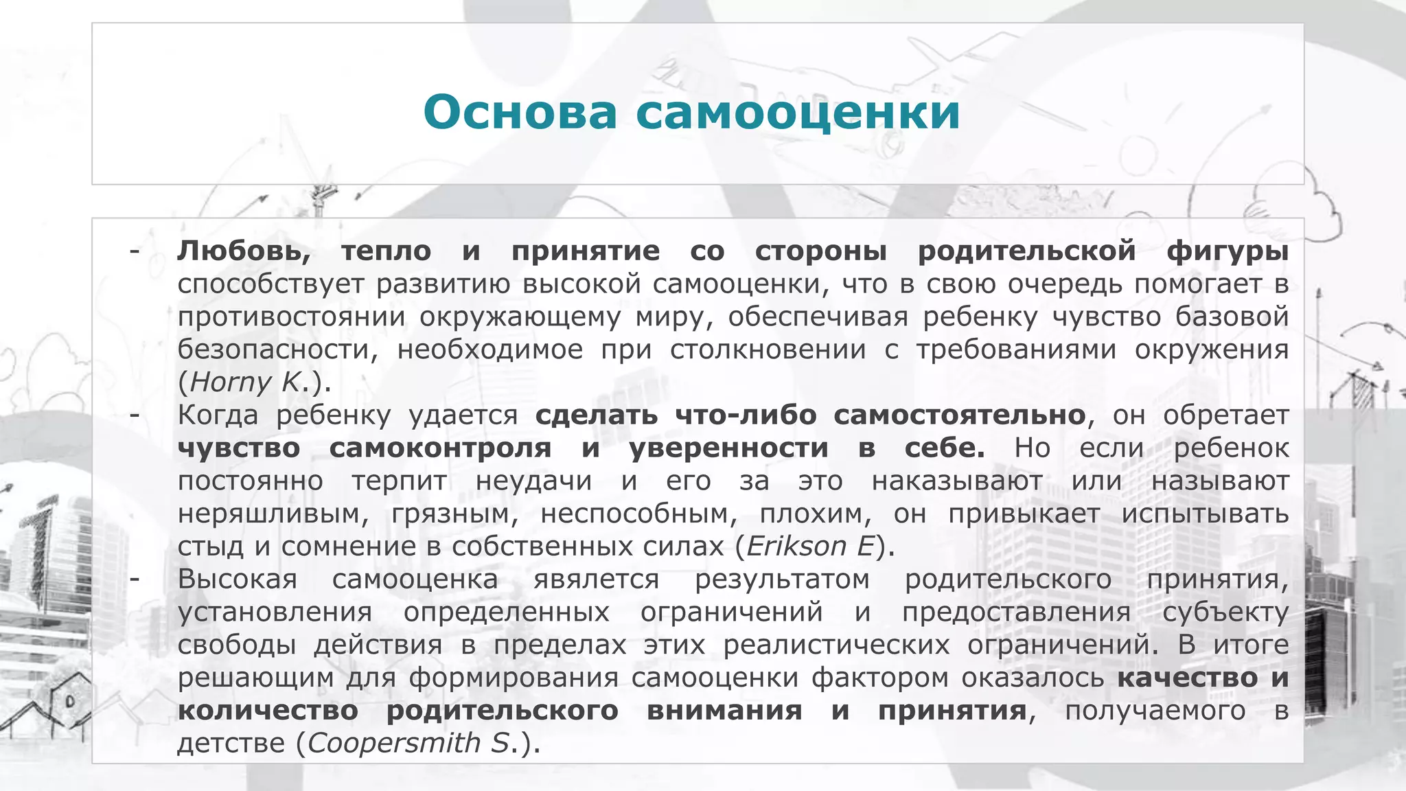 Основа самооценки
- Любовь, тепло и принятие со стороны родительской фигуры
способствует развитию высокой самооценки, что в свою очередь помогает в
противостоянии окружающему миру, обеспечивая ребенку чувство базовой
безопасности, необходимое при столкновении с требованиями окружения
(Horny K.).
- Когда ребенку удается сделать что-либо самостоятельно, он обретает
чувство самоконтроля и уверенности в себе. Но если ребенок
постоянно терпит неудачи и его за это наказывают или называют
неряшливым, грязным, неспособным, плохим, он привыкает испытывать
стыд и сомнение в собственных силах (Erikson E).
- Высокая самооценка явялется результатом родительского принятия,
установления определенных ограничений и предоставления субъекту
свободы действия в пределах этих реалистических ограничений. В итоге
решающим для формирования самооценки фактором оказалось качество и
количество родительского внимания и принятия, получаемого в
детстве (Coopersmith S.).
 