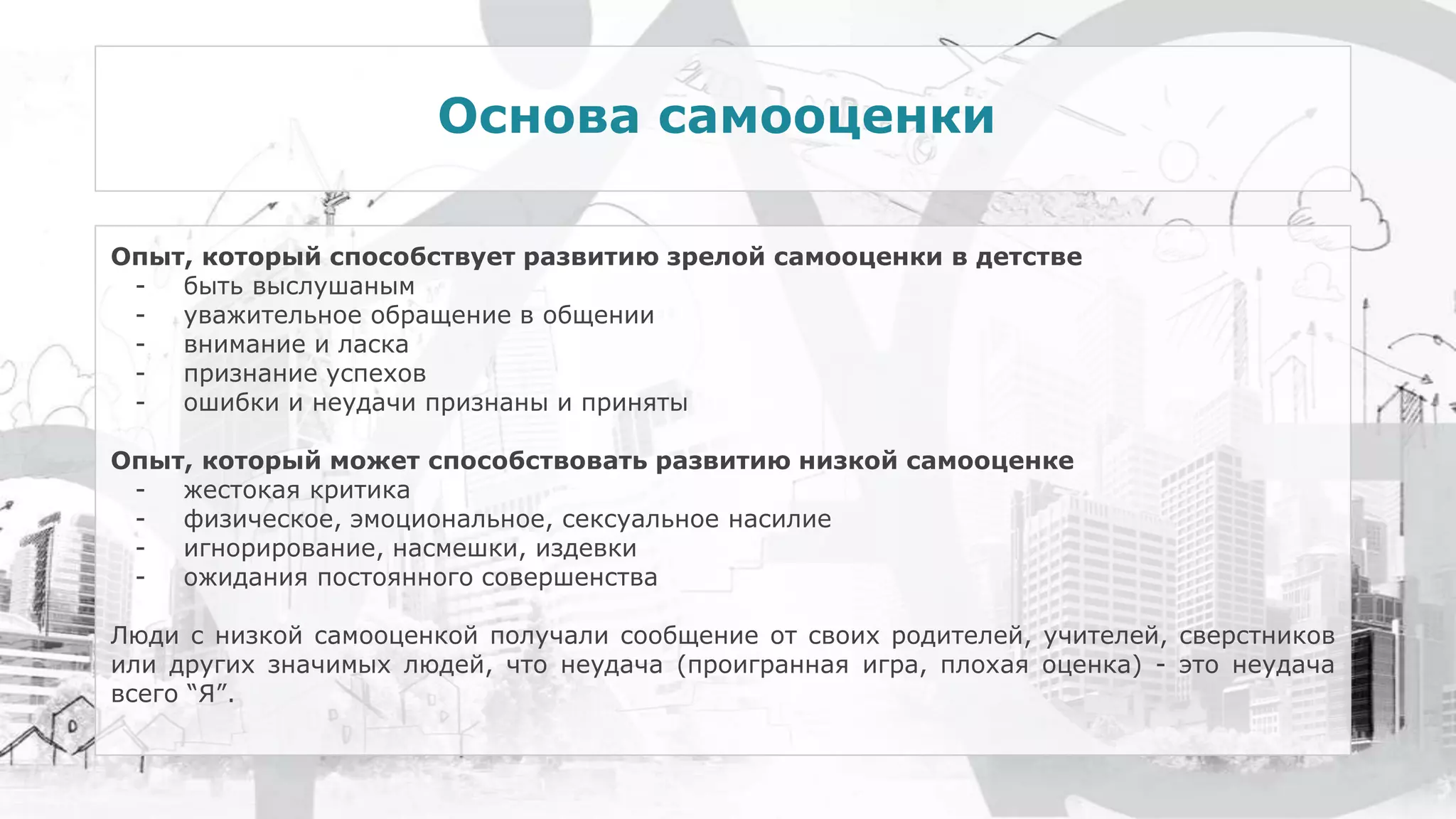 Опыт, который способствует развитию зрелой самооценки в детстве
- быть выслушаным
- уважительное обращение в общении
- внимание и ласка
- признание успехов
- ошибки и неудачи признаны и приняты
Опыт, который может способствовать развитию низкой самооценке
- жестокая критика
- физическое, эмоциональное, сексуальное насилие
- игнорирование, насмешки, издевки
- ожидания постоянного совершенства
Люди с низкой самооценкой получали сообщение от своих родителей, учителей, сверстников
или других значимых людей, что неудача (проигранная игра, плохая оценка) - это неудача
всего “Я”.
Основа самооценки
 