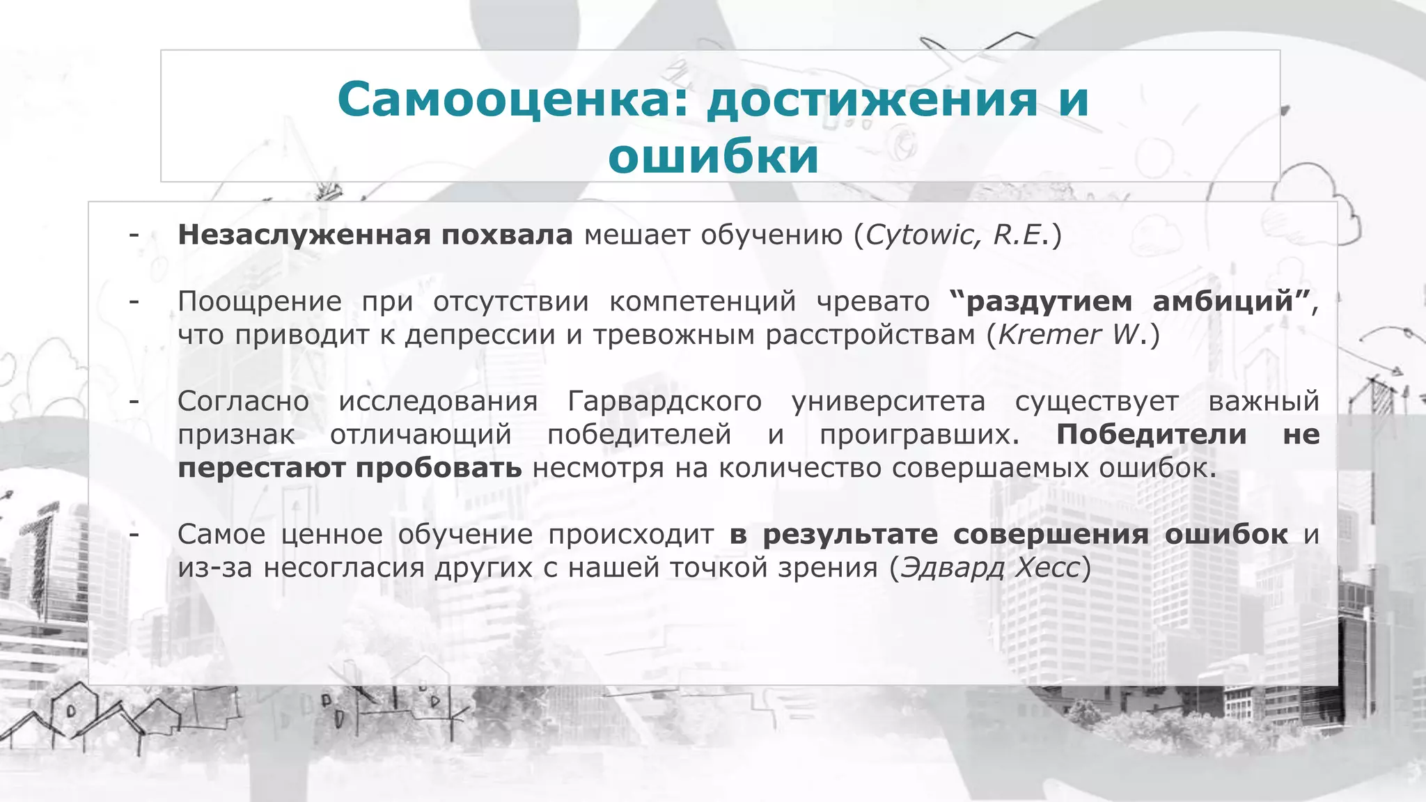 Самооценка: достижения и
ошибки
- Незаслуженная похвала мешает обучению (Cytowic, R.E.)
- Поощрение при отсутствии компетенций чревато “раздутием амбиций”,
что приводит к депрессии и тревожным расстройствам (Kremer W.)
- Согласно исследования Гарвардского университета существует важный
признак отличающий победителей и проигравших. Победители не
перестают пробовать несмотря на количество совершаемых ошибок.
- Самое ценное обучение происходит в результате совершения ошибок и
из-за несогласия других с нашей точкой зрения (Эдвард Хесс)
 