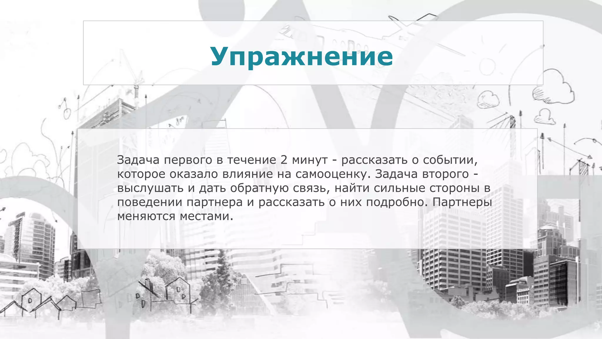 Задача первого в течение 2 минут - рассказать о событии,
которое оказало влияние на самооценку. Задача второго -
выслушать и дать обратную связь, найти сильные стороны в
поведении партнера и рассказать о них подробно. Партнеры
меняются местами.
Упражнение
 