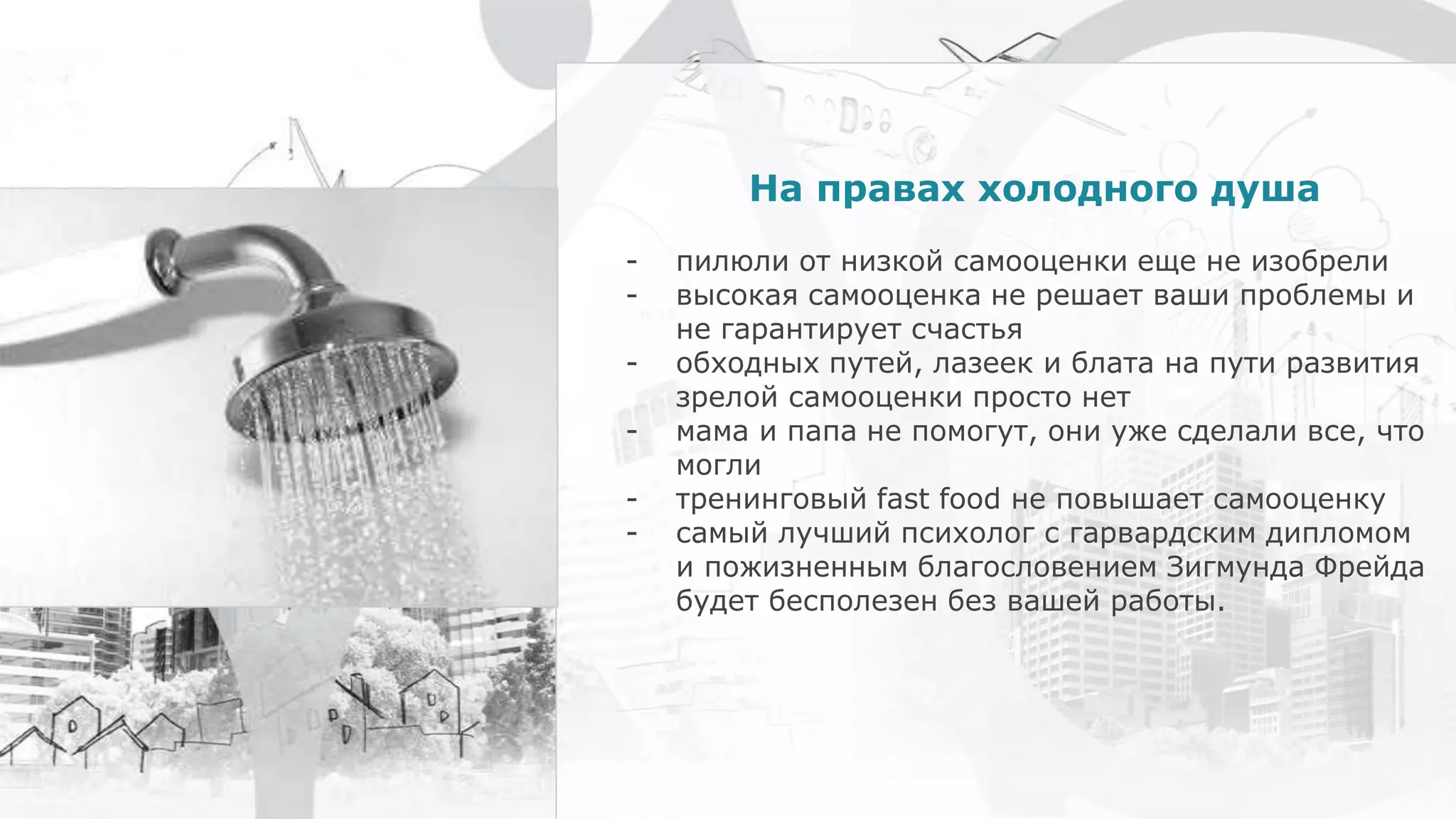 На правах холодного душа
- пилюли от низкой самооценки еще не изобрели
- высокая самооценка не решает ваши проблемы и
не гарантирует счастья
- обходных путей, лазеек и блата на пути развития
зрелой самооценки просто нет
- мама и папа не помогут, они уже сделали все, что
могли
- тренинговый fast food не повышает самооценку
- самый лучший психолог с гарвардским дипломом
и пожизненным благословением Зигмунда Фрейда
будет бесполезен без вашей работы.
 