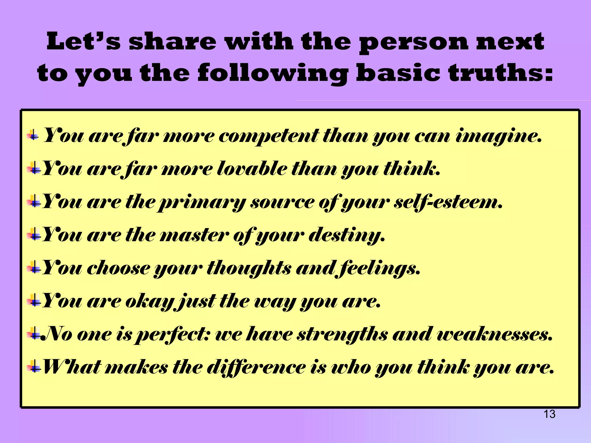 Let’s share with the person next to you the following basic truths: You are far more competent than you can imagine. You are far more lovable than you think. You are the primary source of your self-esteem. You are the master of your destiny. You choose your thoughts and feelings. You are okay just the way you are. No one is perfect: we have strengths and weaknesses. What makes the difference is who you think you are. 