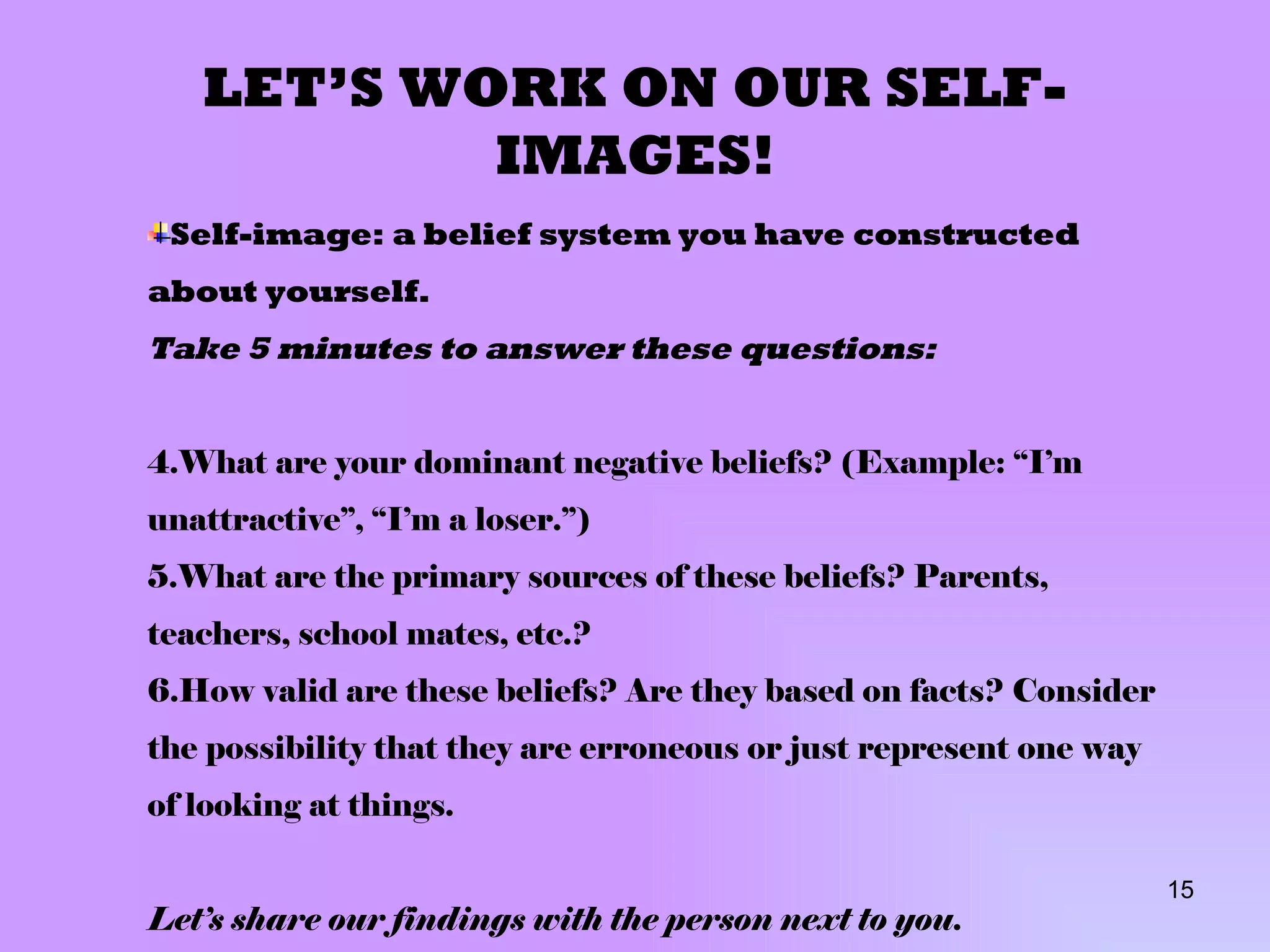 LET’S WORK ON OUR SELF-IMAGES! Self-image: a belief system you have constructed about yourself. Take 5 minutes to answer these questions: What are your dominant negative beliefs? (Example: “I’m unattractive”, “I’m a loser.”) What are the primary sources of these beliefs? Parents, teachers, school mates, etc.? How valid are these beliefs? Are they based on facts? Consider the possibility that they are erroneous or just represent one way of looking at things. Let’s share our findings with the person next to you. 