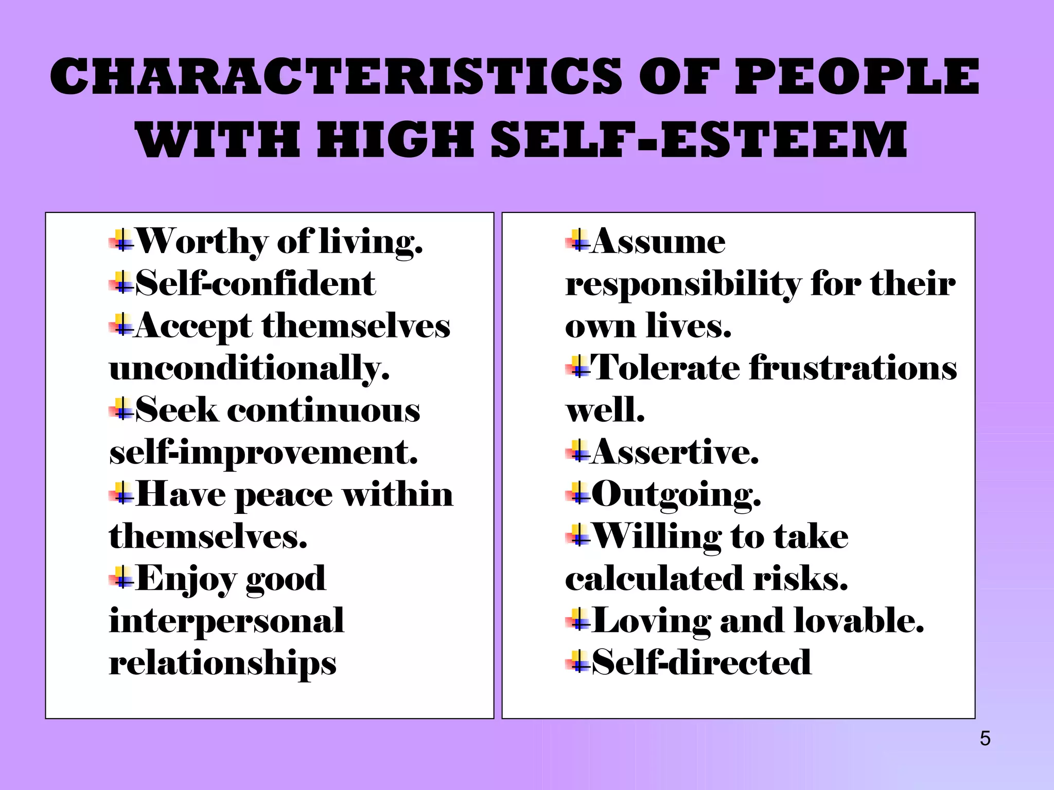 CHARACTERISTICS OF PEOPLE  WITH HIGH SELF-ESTEEM Worthy of living. Self-confident Accept themselves unconditionally. Seek continuous self-improvement. Have peace within themselves. Enjoy good interpersonal   relationships Assume responsibility for their own lives. Tolerate frustrations well. Assertive. Outgoing. Willing to take calculated risks. Loving and lovable. Self-directed 
