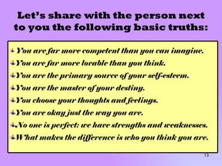 Let’s share with the person next to you the following basic truths: You are far more competent than you can imagine. You are far more lovable than you think. You are the primary source of your self-esteem. You are the master of your destiny. You choose your thoughts and feelings. You are okay just the way you are. No one is perfect: we have strengths and weaknesses. What makes the difference is who you think you are. 