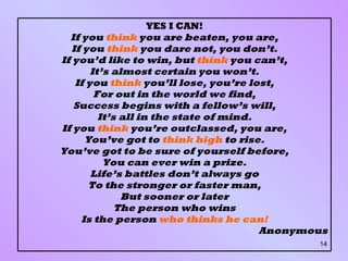 YES I CAN! If you  think  you are beaten, you are, If you  think  you dare not, you don’t. If you’d like to win, but  think  you can’t, It’s almost certain you won’t. If you  think  you’ll lose, you’re lost, For out in the world we find, Success begins with a fellow’s will, It’s all in the state of mind. If you  think  you’re outclassed, you are, You’ve got to  think high  to rise. You’ve got to be sure of yourself before, You can ever win a prize. Life’s battles don’t always go To the stronger or faster man, But sooner or later The person who wins Is the person  who thinks he can! Anonymous 
