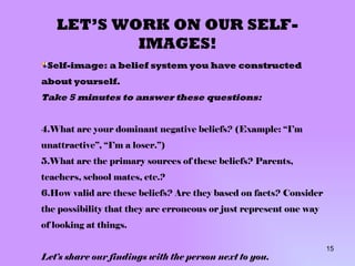 LET’S WORK ON OUR SELF-IMAGES! Self-image: a belief system you have constructed about yourself. Take 5 minutes to answer these questions: What are your dominant negative beliefs? (Example: “I’m unattractive”, “I’m a loser.”) What are the primary sources of these beliefs? Parents, teachers, school mates, etc.? How valid are these beliefs? Are they based on facts? Consider the possibility that they are erroneous or just represent one way of looking at things. Let’s share our findings with the person next to you. 