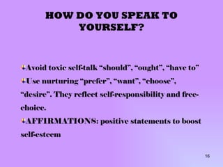 HOW DO YOU SPEAK TO YOURSELF? Avoid toxic self-talk “should”, “ought”, “have to” Use nurturing “prefer”, “want”, “choose”, “desire”. They reflect self-responsibility and free-choice. AFFIRMATIONS: positive statements to boost self-esteem 