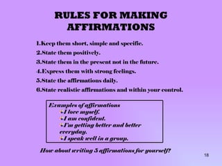 RULES FOR MAKING AFFIRMATIONS Keep them short, simple and specific. State them positively. State them in the present not in the future. Express them with strong feelings. State the affirmations daily. State realistic affirmations and within your control. How about writing 5 affirmations for yourself? Examples of affirmations I love myself. I am confident. I’m getting better and better everyday. I speak well in a group. 