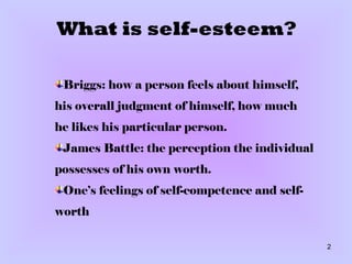 What is self-esteem? Briggs: how a person feels about himself, his overall judgment of himself, how much he likes his particular person. James Battle: the perception the individual possesses of his own worth . One’s feelings of self-competence and self-worth 