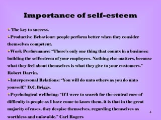 Importance of self-esteem The key to success . Productive Behaviour: people perform better when they consider themselves competent . Work Performance: “There’s only one thing that counts in a business: building the self-esteem of your employees. Nothing else matters, because what they feel about themselves is what they give to your customers.” Robert Darvin . Interpersonal Relations: “You will do unto others as you do unto yourself.” D.C.Briggs . Psychological wellbeing: “If I were to search for the central core of difficulty is people as I have come to know them, it is that in the great majority of cases, they despise themselves, regarding themselves as worthless and unlovable.” Carl Rogers   