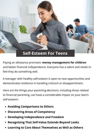 Self-Esteem For Teens
Avoiding Comparisons to Others
Discovering Areas of Competency
Developing Independence and Freedom
Recognizing That Self-Value Extends Beyond Looks
Learning to Care About Themselves as Well as Others
Paying an allowance promotes
and better financial independence. Everyone has a talent and needs to
feel they do something well.
A teenager with healthy self-esteem is open to new opportunities and
demonstrates resilience in handling criticism or disappointment.
Here are the things your parenting decisions, including those related
to financial parenting, can have a considerable impact on your teen’s
self-esteem:-
money management for children
 