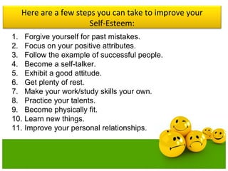 Here are a few steps you can take to improve your
Self-Esteem:
1. Forgive yourself for past mistakes.
2. Focus on your positive attributes.
3. Follow the example of successful people.
4. Become a self-talker.
5. Exhibit a good attitude.
6. Get plenty of rest.
7. Make your work/study skills your own.
8. Practice your talents.
9. Become physically fit.
10. Learn new things.
11. Improve your personal relationships.
 