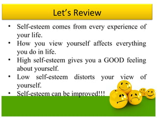 Let’s Review
• Self-esteem comes from every experience of
your life.
• How you view yourself affects everything
you do in life.
• High self-esteem gives you a GOOD feeling
about yourself.
• Low self-esteem distorts your view of
yourself.
• Self-esteem can be improved!!!
 