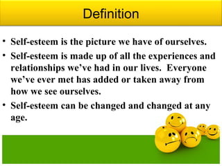 Definition
• Self-esteem is the picture we have of ourselves.
• Self-esteem is made up of all the experiences and
relationships we’ve had in our lives. Everyone
we’ve ever met has added or taken away from
how we see ourselves.
• Self-esteem can be changed and changed at any
age.
 