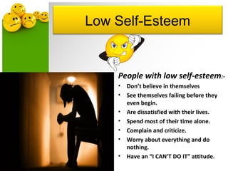 Low Self-Esteem
People with low self-esteem:-
• Don’t believe in themselves
• See themselves failing before they
even begin.
• Are dissatisfied with their lives.
• Spend most of their time alone.
• Complain and criticize.
• Worry about everything and do
nothing.
• Have an “I CAN’T DO IT” attitude.
 