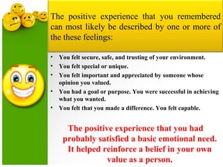 The positive experience that you remembered
can most likely be described by one or more of
the these feelings:
• You felt secure, safe, and trusting of your environment.
• You felt special or unique.
• You felt important and appreciated by someone whose
opinion you valued.
• You had a goal or purpose. You were successful in achieving
what you wanted.
• You felt that you made a difference. You felt capable.
The positive experience that you had
probably satisfied a basic emotional need.
It helped reinforce a belief in your own
value as a person.
 