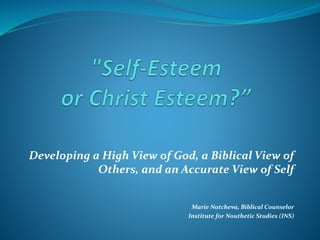 Developing a High View of God, a Biblical View of
Others, and an Accurate View of Self
Marie Notcheva, Biblical Counselor
Institute for Nouthetic Studies (INS)
 