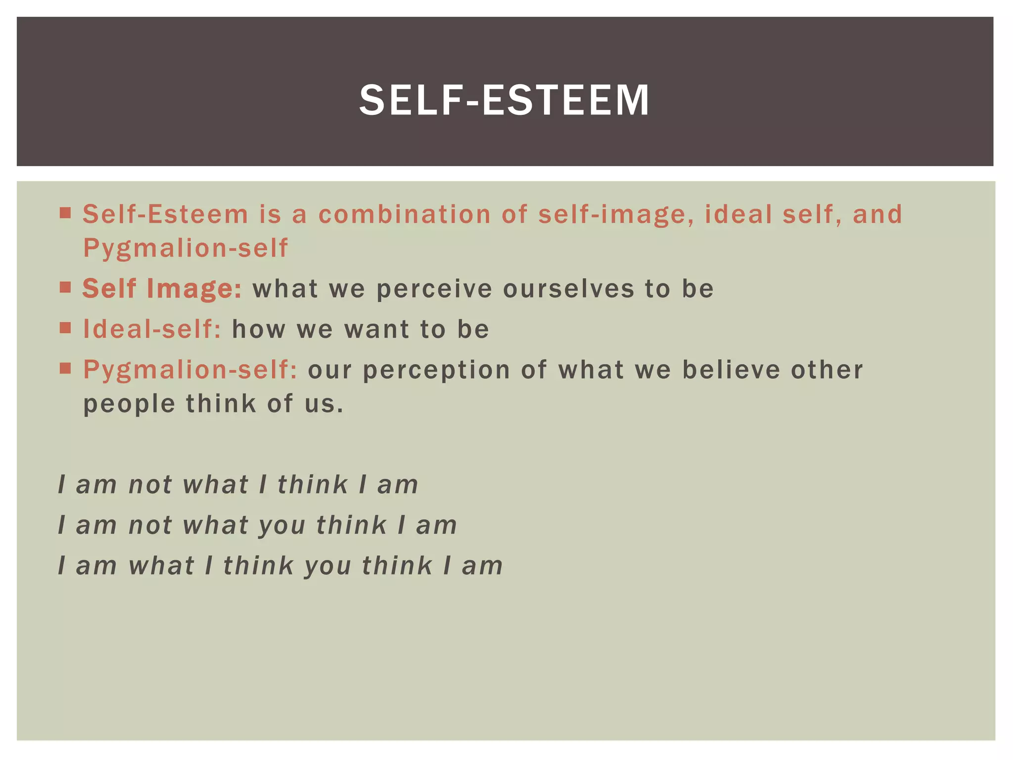 SELF-ESTEEM

 Self-Esteem is a combination of self -image, ideal self, and
  Pygmalion-self
 Self Image: what we perceive ourselves to be
 Ideal-self: how we want to be
 Pygmalion-self: our perception of what we believe other
  people think of us.

I am not what I think I am
I am not what you think I am
I am what I think you think I am
 