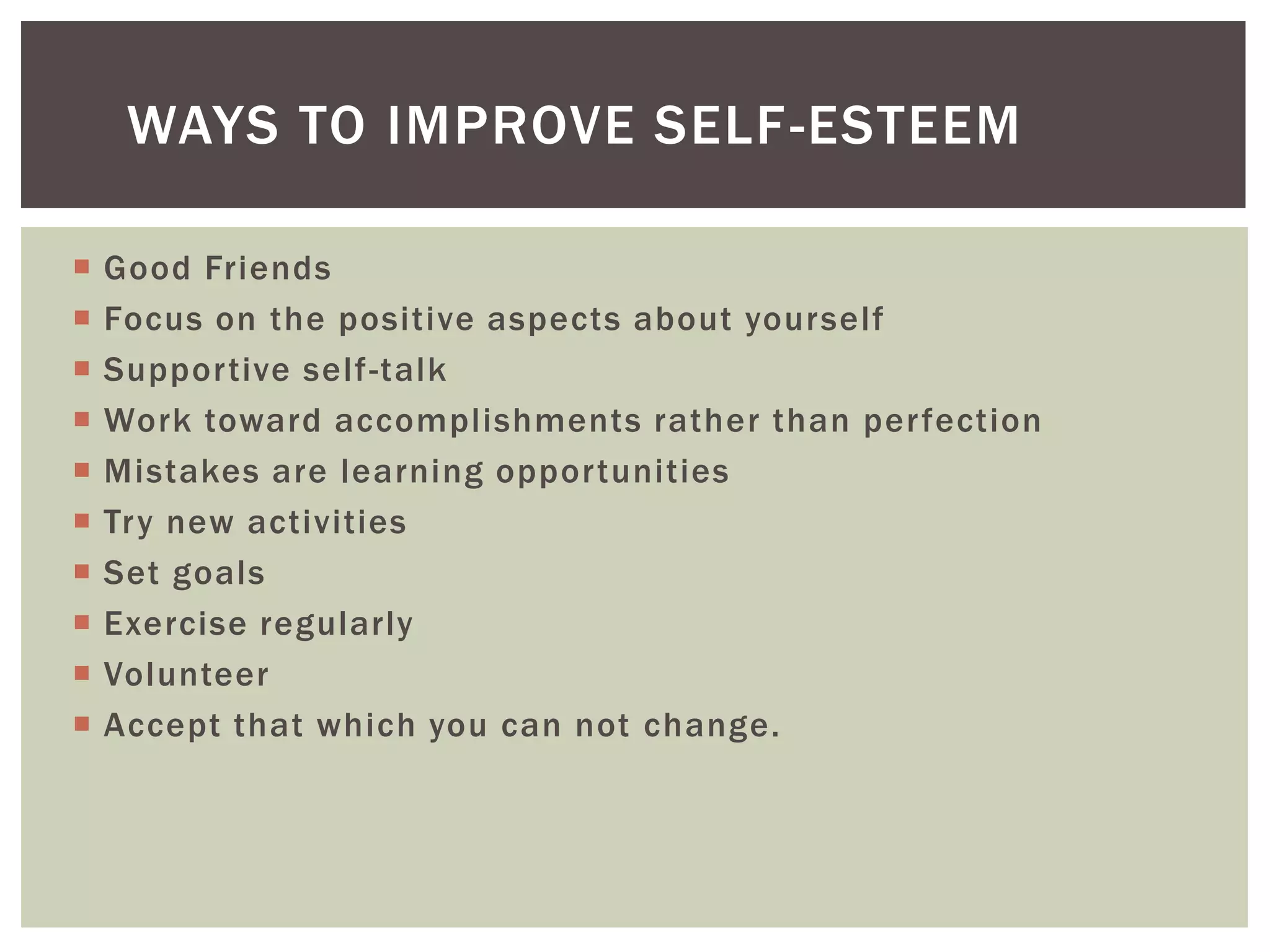 WAYS TO IMPROVE SELF -ESTEEM

   Good Friends
   Focus on the positive aspects about yourself
   Supportive self-talk
   Work toward accomplishments rather than perfection
   Mistakes are learning opportunities
   Try new activities
   Set goals
   Exercise regularly
   Volunteer
   Accept that which you can not change.
 