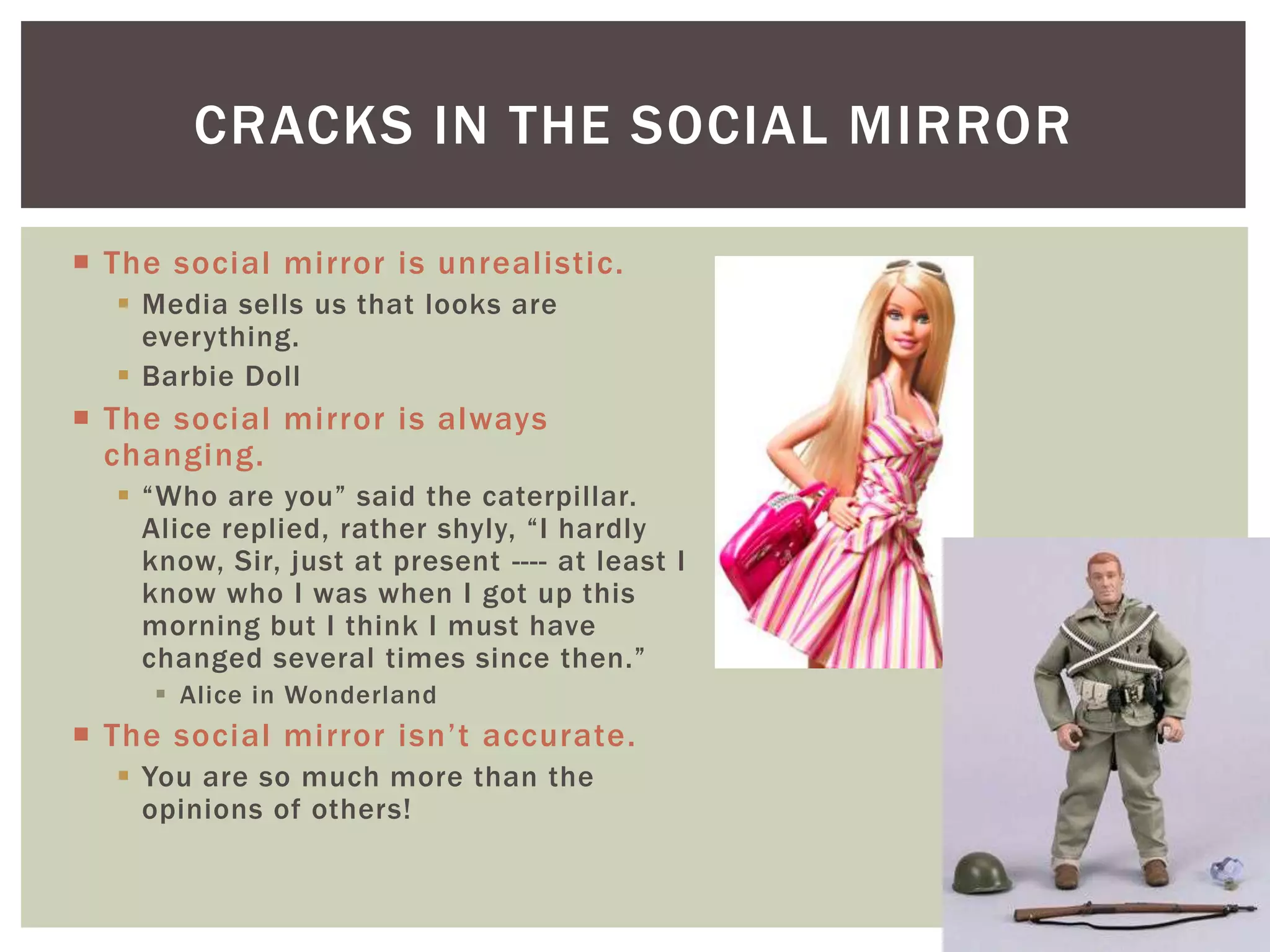 CRACKS IN THE SOCIAL MIRROR

 The social mirror is unrealistic.
   Media sells us that looks are
    everything.
   Barbie Doll
 The social mirror is always
  changing.
   “Who are you” said the caterpillar.
    Alice replied, rather shyly, “I hardly
    know, Sir, just at present ---- at least I
    know who I was when I got up this
    morning but I think I must have
    changed several times since then.”
      Alice in Wonderland
 The social mirror isn’t accurate.
   You are so much more than the
    opinions of others!
 