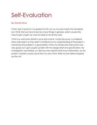 Self-Evaluation
By Daniel Silva
I think I got a level 4 in my grades for this unit, as my work meets the standards,
but I think that we have to do too many things in general, which causes the
class to get caught up, and not able to do all the work.
I think my work lacks detail in some documents, mostly because I considered
them redundant, as they didn’t contribute to my understanding of the project. I
mentioned the problem, in good detail. I think my introduction document was
very good, but I got caught up later with the design brief and specification. My
investigation was limited, as I did have the need to find much information, as the
poster’s creation would come from my own mind. After my test table wrapped
up the unit

 
