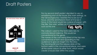 Draft Posters 
For my second draft poster I decided to use an 
establishing shot of the house (the main setting), as 
the full background. I wanted this to be out of 
focus, and the arm/hand in front of it to be in 
focus. In this hand would be a piece of paper, with 
the title ‘the note’ written on it in a sans serif font, 
such as this one 
The colours I used for the fonts were red, to 
connote blood/violence. This would be 
conventional for the genre. 
The names of the cast being listed at the top was 
conventional of form and appealing to the 
audience to give an insight into the story. 
The blocking bill and the release date at the 
bottom were in the conventional place, and were 
all the same colours as other fonts, which would 
create a house style within the poster. 
 
