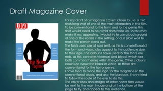 Draft Magazine Cover 
For my draft of a magazine cover I chose to use a mid 
shot/long shot of one of the main characters in the film. 
To be conventional to the form and to the genre this 
shot would need to be a mid shot/close up, so this may 
make it less appealing. I would try to use a background 
of one of the rooms in the setting, or of a plain wall to 
make the person stand out. 
The fonts used are all sans serif, as this is conventional of 
the form and would also appeal to the audience due 
to their age. The colours I have used for the fonts are 
reds, as this connotes violence and blood, which are 
both common themes within the genre. Other colours I 
could use would be black or white, as these are 
conventional for the horror genre. 
I have tried to place the logo for the magazine in the 
conventional place, and also the barcode. I have tried 
to follow the route of the eye to do this. 
The cover lines and images of other horror films would 
be next to the main image and at the bottom of the 
page to try and appeal to the audience. 
 