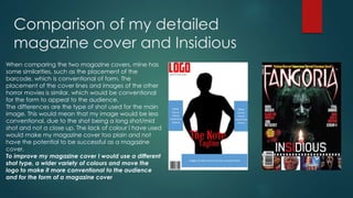 Comparison of my detailed 
magazine cover and Insidious 
When comparing the two magazine covers, mine has 
some similarities, such as the placement of the 
barcode, which is conventional of form. The 
placement of the cover lines and images of the other 
horror movies is similar, which would be conventional 
for the form to appeal to the audience. 
The differences are the type of shot used for the main 
image. This would mean that my image would be less 
conventional, due to the shot being a long shot/mid 
shot and not a close up. The lack of colour I have used 
would make my magazine cover too plain and not 
have the potential to be successful as a magazine 
cover. 
To improve my magazine cover I would use a different 
shot type, a wider variety of colours and move the 
logo to make it more conventional to the audience 
and for the form of a magazine cover 
