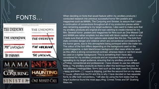 FONTS… When deciding on fonts that would feature within my ancillary products I 
conducted research into previous successful horror film posters and 
magazines such as MAMA, The Conjuring and Sinister, to assure that I used 
a continuation of conventions throughout all of my production pieces whilst 
also remaining appealing to my target audience. I also want to make sure that 
my ancillary products are original and eye catching to create interest for my 
film. Several horror posters and magazines for films such as One Missed Call 
and MAMA are rather simplistic but also bold with block capitals, which is why 
I made sure that all of my font options were styled like this too. The bold font 
style connotes danger and violence which are conventional connotations for 
the horror genre, due to this atmosphere being portrayed within the trailer too. 
The colour of the font differs depending on the background used on the 
poster/magazine, a dark black/brown background often sees white be used 
as this offers a strong conventional contrast, whereas black or red font would 
be used on a lighter background. This is something that I have also 
considered for my ancillary products and an important feature in also 
appealing to my target audience, ensuring that my ancillary products are 
effective, conventional and professional. I have chosen to use two different 
fonts on my ancillary products as there is often this technique featured, for 
two different headings/titles. Some text such as the style used for Sinister is 
messy and looks like blood is dripping, just like the second font on my ideas. 
However, others look bolder and this is why I have decided on two separate 
fonts, to offer both conventions. I will also be using the font styles that my 
target audience found the most appealing; Crimes Times and SF Gushing 
Meadow. 
 