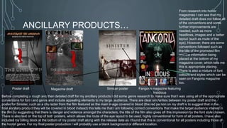 ANCILLARY PRODUCTS… 
From research into horror 
magazines I can see that my 
detailed draft does not follow all 
of the conventions and some 
further improvements are 
needed, such as more 
headlines, images and a better 
layout (such as route of the 
eye). However, there are some 
conventions followed such as 
the title of the promoted film 
and the information being 
placed at the bottom of my 
magazine cover, which tells me 
this is appropriate placing. 
There is also a mixture of font 
colours and styles which can be 
seen on Fangoria magazine 
too. 
Poster draft Magazine draft Sinister poster Fangoria magazine featuring 
Insidious 
Before completing a rough and then detailed draft for my ancillary products I did some genre research to make sure that I was using all of the appropriate 
conventions for form and genre and include appealing elements to my target audience. There are clear similarities between my poster draft and the 
poster for Sinister, such as a character from the film featured as the main image covered in blood (the red person on my draft is to suggest that in the 
final ancillary product they will be covered in blood instead) this tells me that I am following correct conventions that make the target audience interest in 
the film by suggesting that there is danger and violence amongst the characters, the title of the film also gives off this impression by the font style chosen. 
There is also text on the top of both posters, which allows the route of the eye layout to be used, highly conventional for form of all posters. I have also 
included my billing block at the bottom of my poster draft along with the release date as I found that this is conventional for all posters including those of 
the horror genre. For my final poster production I will probably use a blank background or different location. 
