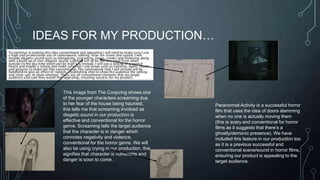 IDEAS FOR MY PRODUCTION… 
This image from The Conjuring shows one 
of the younger characters screaming due 
to her fear of the house being haunted, 
this tells me that screaming involved as 
diegetic sound in our production is 
effective and conventional for the horror 
genre. Screaming tells the target audience 
that the character is in danger which 
connotes negativity and violence, 
conventional for the horror genre. We will 
also be using crying in our production, this 
signifies that character is vulnerable and 
danger is soon to come. 
Paranormal Activity is a successful horror 
film that uses the idea of doors slamming 
when no one is actually moving them 
(this is scary and conventional for horror 
films as it suggests that there’s a 
ghostly/demonic presence). We have 
included this feature in our production too 
as it is a previous successful and 
conventional scene/sound in horror films, 
ensuring our product is appealing to the 
target audience. 
 
