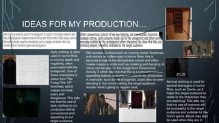 IDEAS FOR MY PRODUCTION… 
Dark clothing is often 
used in horror films 
to convey death and 
negativity, often 
associated with the 
antagonist. One of 
these characters is 
Jason from The 
Friday The 13th 
franchise, which 
makes him look 
scary and 
dangerous. This tells 
me that the use of 
dark clothing in our 
production will be 
conventional and 
appealing to our 
target audience. 
Old wooden furniture such as rocking chairs, fireplaces 
and mirrors are often used in horror films, this is 
because it makes the atmosphere scarier and often 
makes creepy sounds such as creaking and banging. A 
mirror can be seen in the image from Paranormal 
Activity 3 which tells me that this is a conventional and 
appealing feature, ensuring success for my production. 
A character, such as the antagonist, could also be seen 
standing in the mirror making the target audience 
wonder what’s going to happen next. 
Normal clothing is used for 
several teenagers in horror 
films, such as Carrie, as it 
helps the target audience to 
relate to the characters they 
are watching. This tells me 
that my use of costume will 
be successful to the target 
audience and suitable for the 
horror genre. Blood may also 
be used when they are in 
distress. 
 