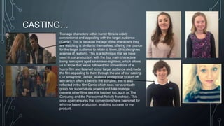 CASTING… 
Teenage characters within horror films is widely 
conventional and appealing with the target audience 
(Carrie). This is because the age of the characters they 
are watching is similar to themselves, offering the chance 
for the target audience to relate to them. (this also gives 
a sense of realism). This is a technique that we have 
used in our production, with the four main characters 
being teenagers aged seventeen-eighteen, which allows 
us to know that we’ve followed the conventions of a 
horror film and listened to our target audience and made 
the film appealing to them through the use of our casting. 
Our antagonist, James, is also a protagonist to start off 
with which offers a twist to the storyline, this is also 
reflected in the film Carrie which sees her eventually 
grasp her supernatural powers and take revenge 
(several other films see this happen too, such as The 
Conjuring and the Paranormal Activity franchise). This 
once again ensures that conventions have been met for 
a horror based production, enabling success for my 
product. 
 