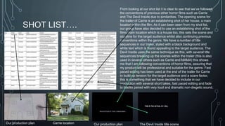 SHOT LIST…. 
From looking at our shot list it is clear to see that we’ve followed 
the conventions of previous other horror films such as Carrie 
and The Devil Inside due to similarities. The opening scene for 
the trailer of Carrie is an establishing shot of her house, a main 
location within the film. As it can been seen from my shot list, 
our group have also decided to use an establishing shot of the 
films main location which is a house too, this sets the scene and 
storyline for the target audience whilst also continuing previous 
conventions within the genre. We have a number of title 
sequences in our trailer, styled with a black background and 
white text which is found appealing to the target audience. The 
Devil Inside uses the same technique as this, with several title 
sequences breaking up the scenes within the trailer (this is also 
used in several others such as Carrie and MAMA) this shows 
me that I am following conventions of horror films, assuring that 
my product will be professional and suitable for the genre. Fast 
paced editing has been used at the end of the trailer for Carrie 
to build up tension for the target audience and a scare factor, 
this is something that we have decided to include in our 
production with several short takes, fast paced editing and fade 
to blacks paired with very loud and dramatic non-diegetic sound. 
Our production plan Carrie location Our production plan The Devil Inside title scene 
 