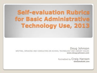 Self-evaluation Rubrics
for Basic Administrative
Technology Use, 2013

Doug Johnson

WRITING, SPEAKING AND CONSULTING ON SCHOOL TECHNOLOGY AND LIBRARY ISSUES
www.doug-johnson.com

Formatted by

Craig Hansen
Globaledtalk.com

 