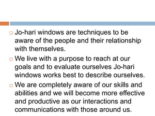  Jo-hari windows are techniques to be
aware of the people and their relationship
with themselves.
We live with a purpose to reach at our
goals and to evaluate ourselves Jo-hari
windows works best to describe ourselves.
We are completely aware of our skills and
abilities and we will become more effective
and productive as our interactions and
communications with those around us.