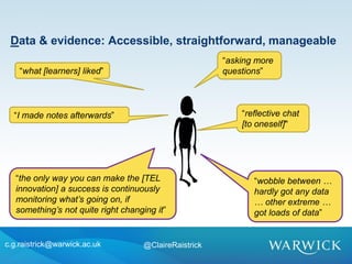 c.g.raistrick@warwick.ac.uk @ClaireRaistrick
“reflective chat
[to oneself]"
Data & evidence: Accessible, straightforward, manageable
“asking more
questions”“what [learners] liked”
“I made notes afterwards”
“the only way you can make the [TEL
innovation] a success is continuously
monitoring what’s going on, if
something’s not quite right changing it”
“wobble between …
hardly got any data
… other extreme …
got loads of data”
 