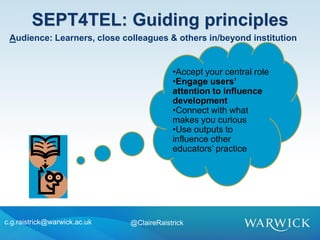 •Accept your central role
•Engage users’
attention to influence
development
•Connect with what
makes you curious
•Use outputs to
influence other
educators’ practice
SEPT4TEL: Guiding principles
c.g.raistrick@warwick.ac.uk @ClaireRaistrick
Audience: Learners, close colleagues & others in/beyond institution
 