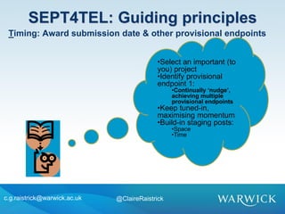 •Select an important (to
you) project
•Identify provisional
endpoint 1:
•Continually ‘nudge’,
achieving multiple
provisional endpoints
•Keep tuned-in,
maximising momentum
•Build-in staging posts:
•Space
•Time
SEPT4TEL: Guiding principles
c.g.raistrick@warwick.ac.uk @ClaireRaistrick
Timing: Award submission date & other provisional endpoints
 