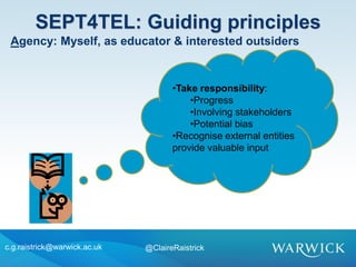 •Take responsibility:
•Progress
•Involving stakeholders
•Potential bias
•Recognise external entities
provide valuable input
SEPT4TEL: Guiding principles
c.g.raistrick@warwick.ac.uk @ClaireRaistrick
Agency: Myself, as educator & interested outsiders
 
