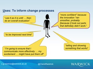 “more confident” because
the innovation “ran
smoother, probably
[because I] took out parts
that definitely didn’t work.”
c.g.raistrick@warwick.ac.uk @ClaireRaistrick
“use it as it is until … then
do an overall evaluation”
“to be improved next time”
“I’m going to ensure that I
communicate more effectively … my
excitement … might have put them off”
Uses: To inform change processes
“telling and showing
something that works”
 
