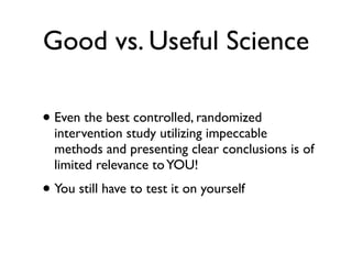 Good vs. Useful Science

• Even the best controlled, randomized
  intervention study utilizing impeccable
  methods and presenting clear conclusions is of
  limited relevance to YOU!
• You still have to test it on yourself
 