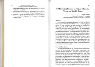 94 Self-financed Courses in India -
Ec o n o m i c S u s I a i n a b i I i r"v- & In c I u s iv e G rou' t h
American Workforce November 2005. National Centre on Education
and the Economy (NCEE).
Johnstone Bruce (2006) Financing Higher Education: Cost-Sharing
in International Perspective. Boston College, CIHE, March, 2006.
Sudhanshu K. Mishra, On Self-Financing of Institutions of Higher
Learning in India, Working paper, NEHU Economics working paper,
October 3,2003.
95
Self-Financing Courses in Higher Education
Pricing and Quality Issues
Subir Maitra
AssociateProfessor of Economics
Heramba Chandra College (University of Calcutta)
Abstract
Self-financing courses are the need of the hour, not only to
meet the requirement of educated labour force for attaining higher
growth in the economy but also toreap the benefits of
"demographic dividend". In India, the prices of these courses vary
widely; so do their quality.The presence of informational
asymmetry' makes it more difficult to ascertain quality. This
informational asymmetry alsoactsasa boonto privateproviders.
Promotion of competition by way of giving a 'level playing field' to
all providers may improve quality of seltfinancing courses.
Providing incentives to the service providers to improve upon
quality may not work if the institutes have little interest in
maximizing its reputation or prestige. If an institute prefers to stay
at low level equilibrium with sole objective of maximizing its profit
or suqplus, market-based regulation system with focus on incentive
'and quality may not work at all.
Section I: Introtuction
Higher education holds the key not only to "knowledge
creation" but also tomeeting the labour supply requirements of an
eeonomy for faster growth.r In a knowledge driven society, higher
education is crucial for determining the competitive edge of an
economy in the global market as it fosters innovation and
development and dissemination of technologt'.ln case of India,
higher education has become utmost essential also for reaping the
benefits of what has been tenned as "demographic dividend".
Higher education is said to improve functional ability and effrciency
of an individual. It makes an individual 'employable' by the
industry or capable of launching a technology-driven 'start-up'.
 
